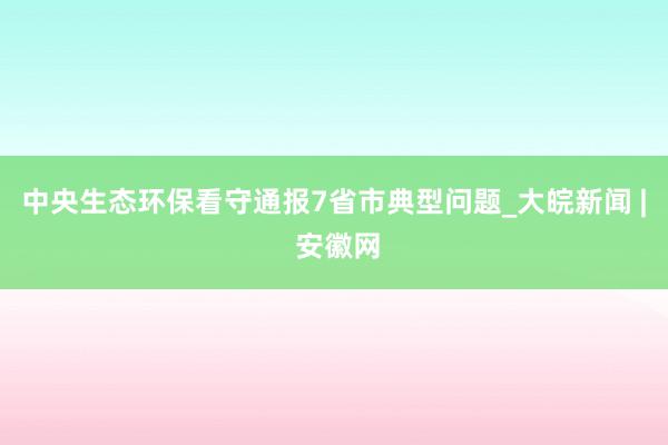 中央生态环保看守通报7省市典型问题_大皖新闻 | 安徽网