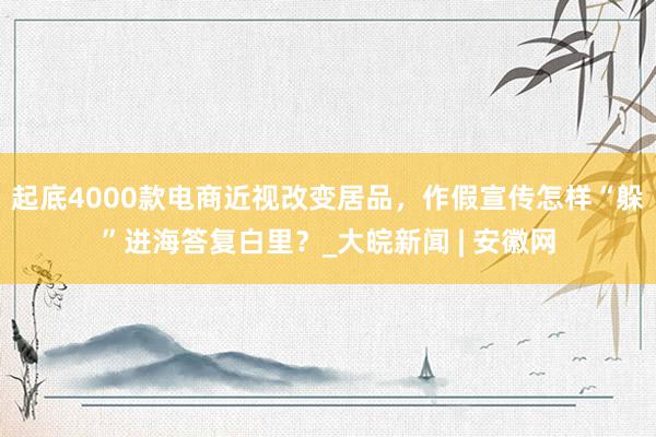 起底4000款电商近视改变居品，作假宣传怎样“躲”进海答复白里？_大皖新闻 | 安徽网