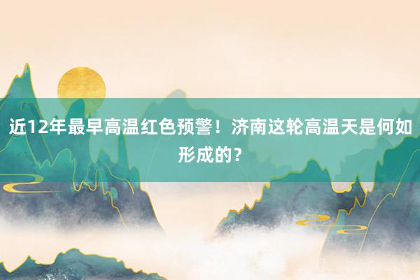 近12年最早高温红色预警！济南这轮高温天是何如形成的？