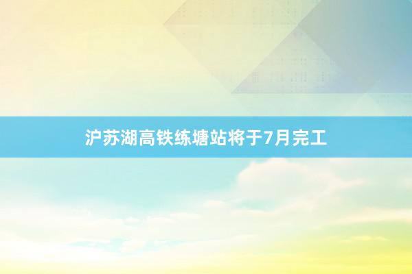 沪苏湖高铁练塘站将于7月完工