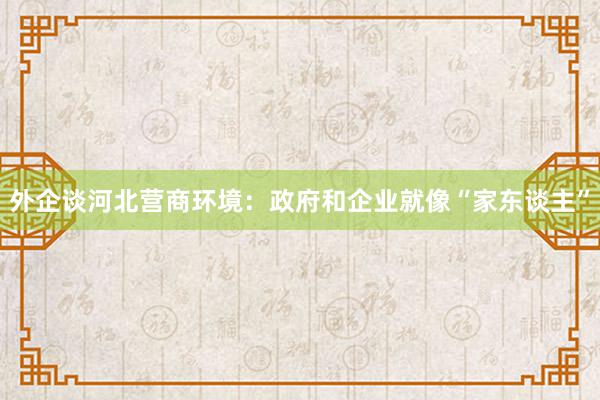 外企谈河北营商环境：政府和企业就像“家东谈主”