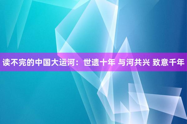 读不完的中国大运河：世遗十年 与河共兴 致意千年