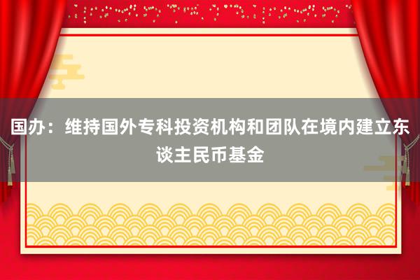 国办：维持国外专科投资机构和团队在境内建立东谈主民币基金