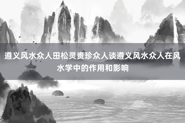 遵义风水众人田松灵贵珍众人谈遵义风水众人在风水学中的作用和影响