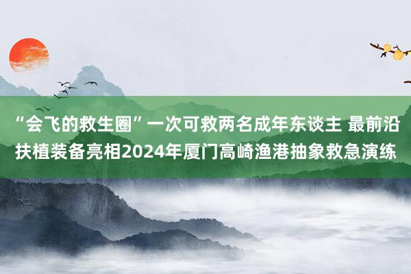 “会飞的救生圈”一次可救两名成年东谈主 最前沿扶植装备亮相2024年厦门高崎渔港抽象救急演练