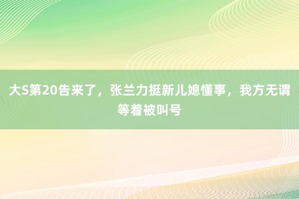 大S第20告来了，张兰力挺新儿媳懂事，我方无谓等着被叫号