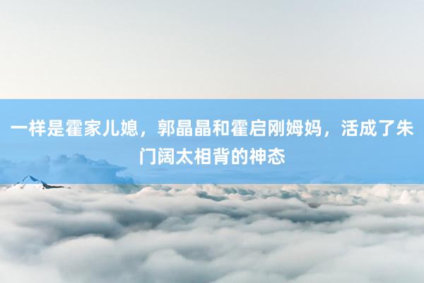 一样是霍家儿媳，郭晶晶和霍启刚姆妈，活成了朱门阔太相背的神态