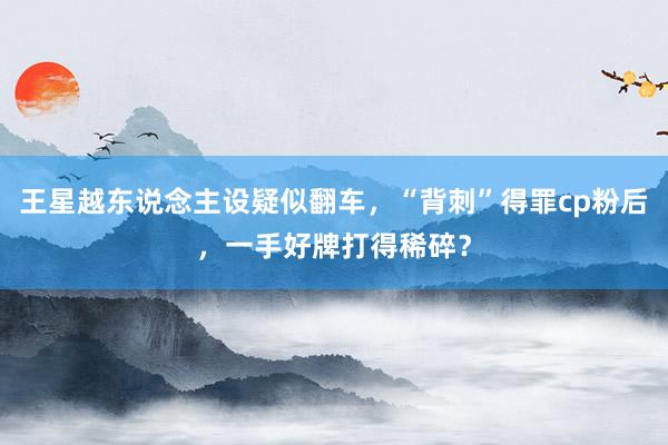 王星越东说念主设疑似翻车，“背刺”得罪cp粉后，一手好牌打得稀碎？