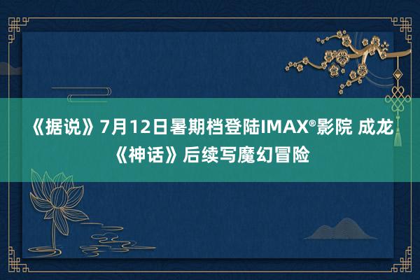 《据说》7月12日暑期档登陆IMAX®影院 成龙《神话》后续写魔幻冒险