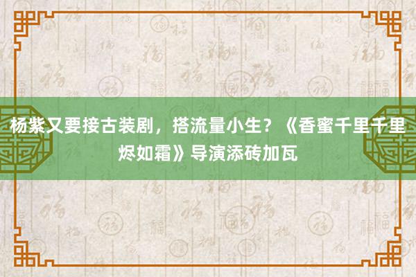 杨紫又要接古装剧，搭流量小生？《香蜜千里千里烬如霜》导演添砖加瓦