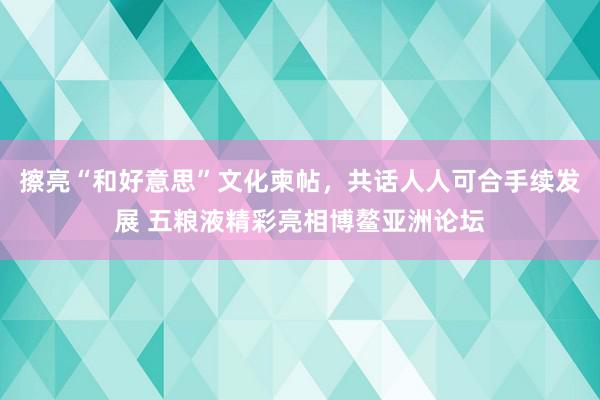 擦亮“和好意思”文化柬帖，共话人人可合手续发展 五粮液精彩亮相博鳌亚洲论坛