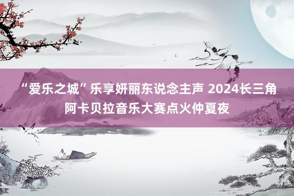 “爱乐之城”乐享妍丽东说念主声 2024长三角阿卡贝拉音乐大赛点火仲夏夜