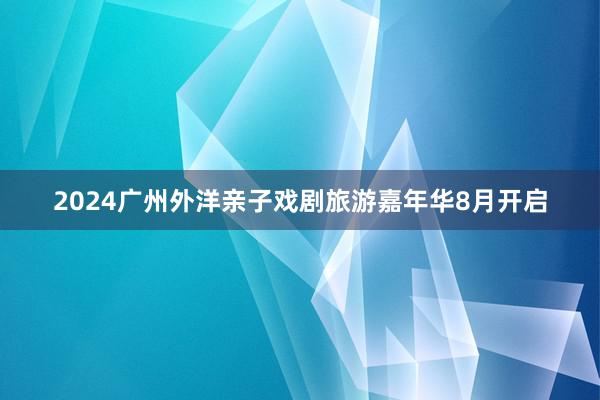 2024广州外洋亲子戏剧旅游嘉年华8月开启