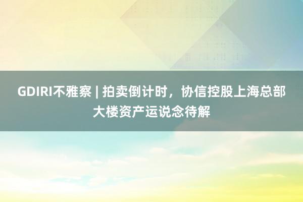 GDIRI不雅察 | 拍卖倒计时，协信控股上海总部大楼资产运说念待解