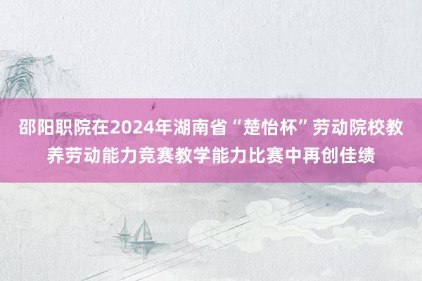 邵阳职院在2024年湖南省“楚怡杯”劳动院校教养劳动能力竞赛教学能力比赛中再创佳绩