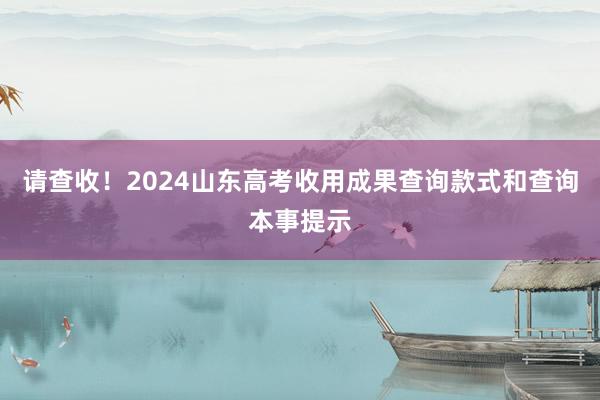 请查收！2024山东高考收用成果查询款式和查询本事提示