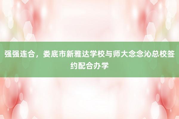 强强连合，娄底市新雅达学校与师大念念沁总校签约配合办学