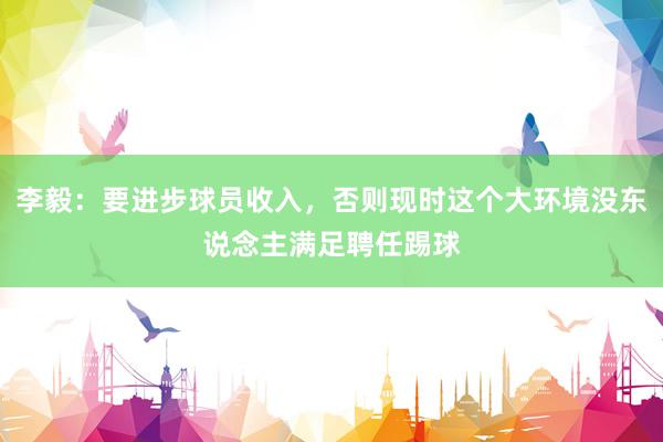 李毅：要进步球员收入，否则现时这个大环境没东说念主满足聘任踢球