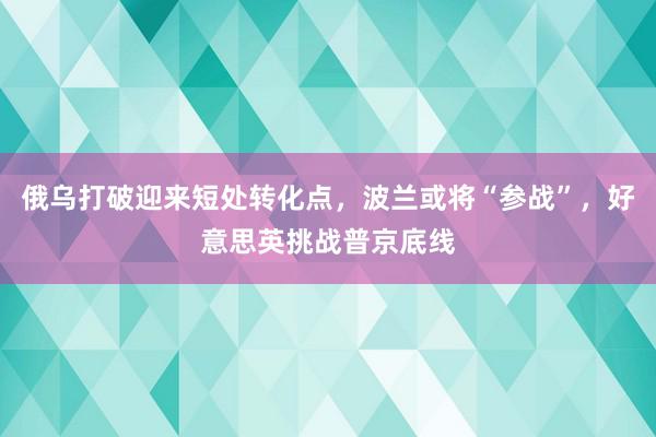 俄乌打破迎来短处转化点，波兰或将“参战”，好意思英挑战普京底线