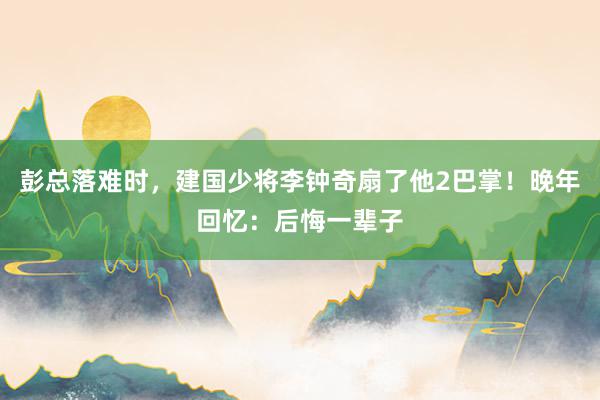 彭总落难时，建国少将李钟奇扇了他2巴掌！晚年回忆：后悔一辈子