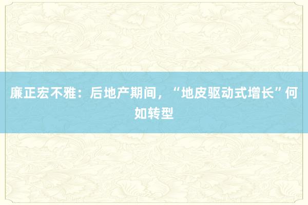 廉正宏不雅：后地产期间，“地皮驱动式增长”何如转型