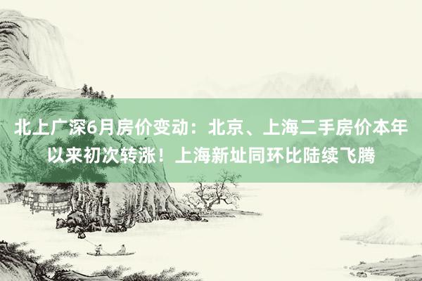 北上广深6月房价变动：北京、上海二手房价本年以来初次转涨！上海新址同环比陆续飞腾