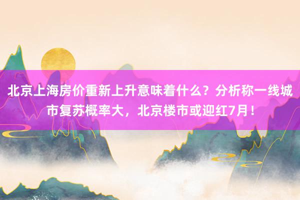 北京上海房价重新上升意味着什么？分析称一线城市复苏概率大，北京楼市或迎红7月！