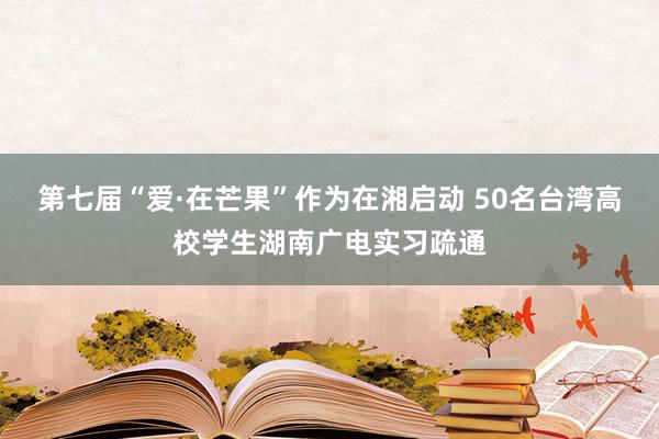 第七届“爱·在芒果”作为在湘启动 50名台湾高校学生湖南广电实习疏通