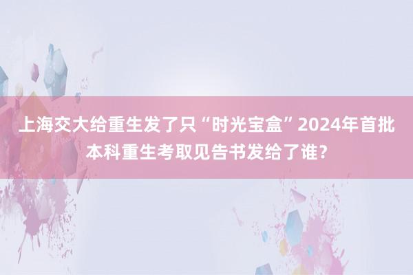 上海交大给重生发了只“时光宝盒”2024年首批本科重生考取见告书发给了谁？