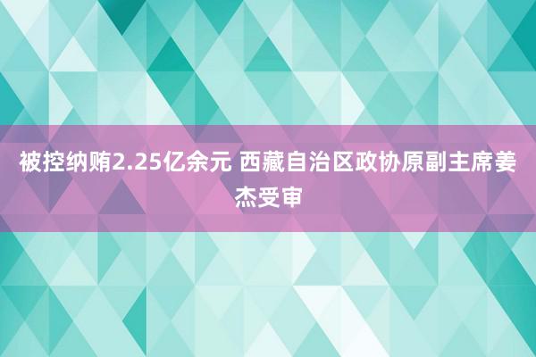 被控纳贿2.25亿余元 西藏自治区政协原副主席姜杰受审