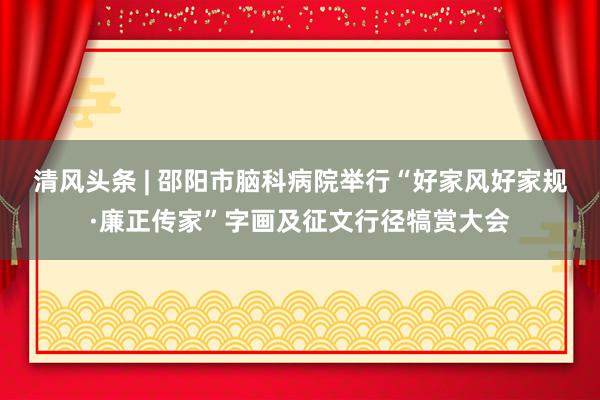 清风头条 | 邵阳市脑科病院举行“好家风好家规·廉正传家”字画及征文行径犒赏大会