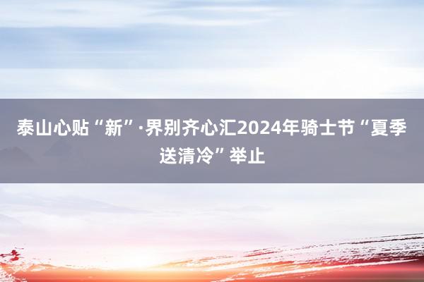 泰山心贴“新”·界别齐心汇2024年骑士节“夏季送清冷”举止