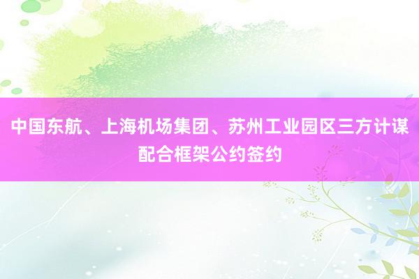 中国东航、上海机场集团、苏州工业园区三方计谋配合框架公约签约