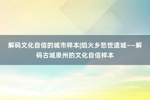 解码文化自信的城市样本|焰火乡愁世遗城——解码古城泉州的文化自信样本