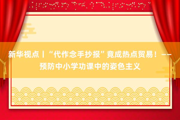 新华视点丨“代作念手抄报”竟成热点贸易！——预防中小学功课中的姿色主义