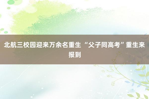 北航三校园迎来万余名重生 “父子同高考”重生来报到