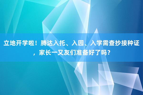 立地开学啦！腾达入托、入园、入学需查抄接种证，家长一又友们准备好了吗？