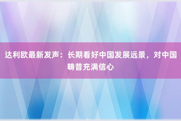 达利欧最新发声：长期看好中国发展远景，对中国畴昔充满信心