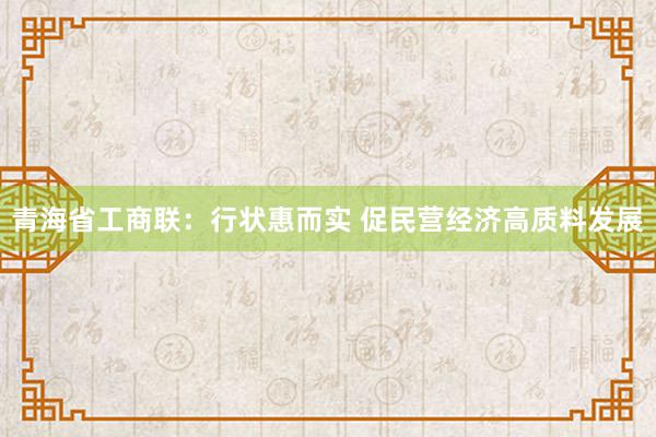 青海省工商联：行状惠而实 促民营经济高质料发展