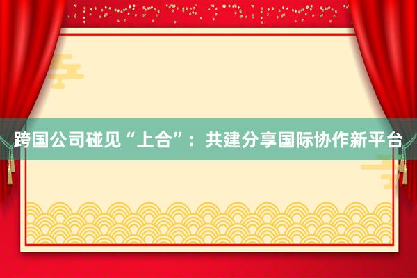 跨国公司碰见“上合”：共建分享国际协作新平台