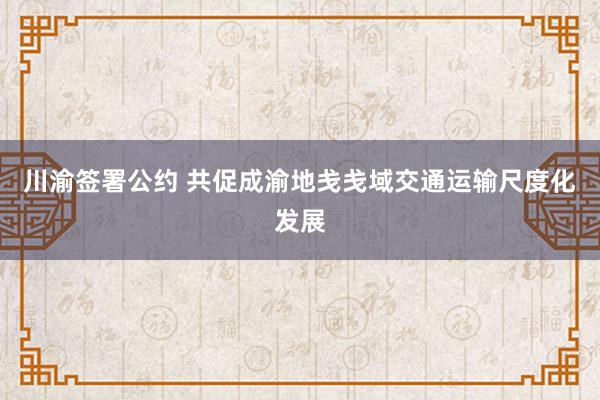 川渝签署公约 共促成渝地戋戋域交通运输尺度化发展