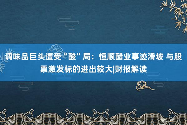 调味品巨头遭受“酸”局：恒顺醋业事迹滑坡 与股票激发标的进出较大|财报解读