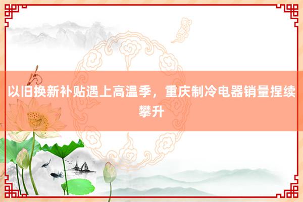 以旧换新补贴遇上高温季，重庆制冷电器销量捏续攀升