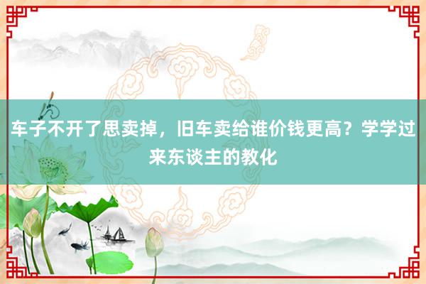 车子不开了思卖掉，旧车卖给谁价钱更高？学学过来东谈主的教化