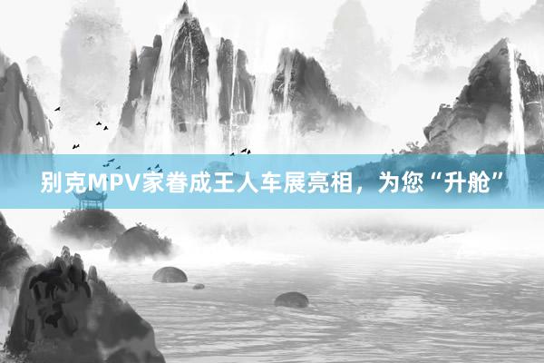 别克MPV家眷成王人车展亮相，为您“升舱”