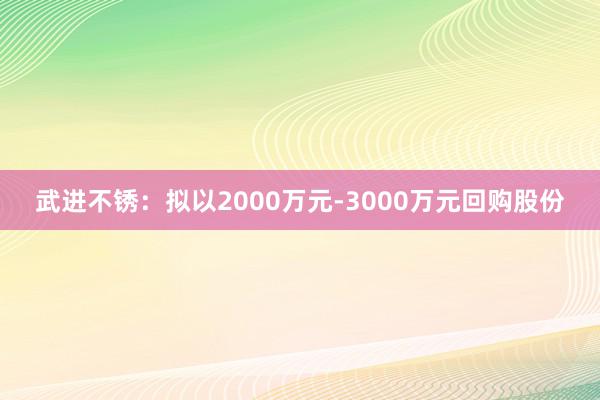 武进不锈：拟以2000万元-3000万元回购股份