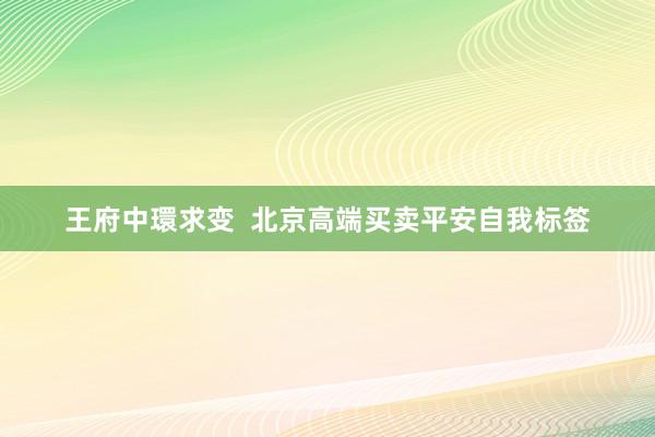 王府中環求变  北京高端买卖平安自我标签