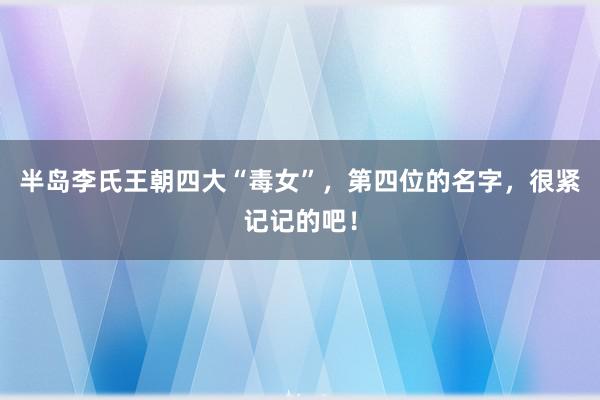 半岛李氏王朝四大“毒女”，第四位的名字，很紧记记的吧！