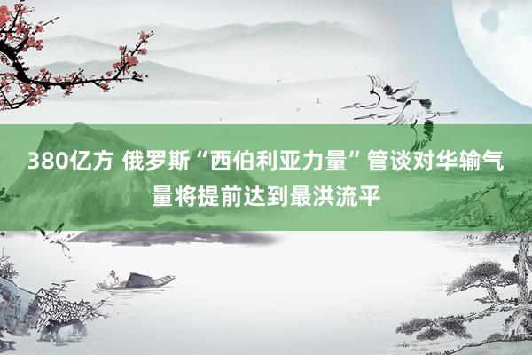 380亿方 俄罗斯“西伯利亚力量”管谈对华输气量将提前达到最洪流平