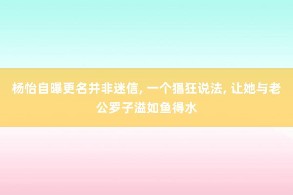 杨怡自曝更名并非迷信, 一个猖狂说法, 让她与老公罗子溢如鱼得水